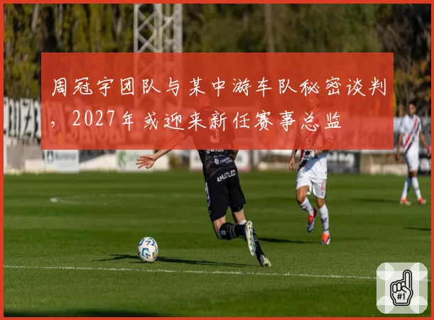 周冠宇团队与某中游车队秘密谈判,2027年或迎来新任赛事总监