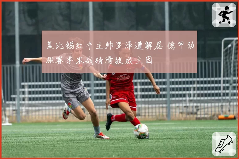 莱比锡红牛主帅罗泽遭解雇 德甲劲旅赛季末战绩滑坡成主因