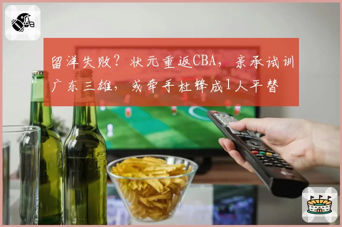 留洋失败?状元重返CBA,亲承试训广东三雄,或牵手杜锋成1人平替