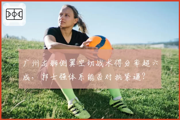 广州龙狮侧翼空切战术得分率超六成，郭士强体系能否对抗紧逼？