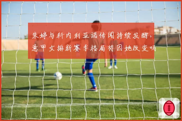朱婷与科内利亚诺传闻持续发酵，意甲女排新赛季格局将因她改变吗？