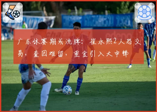 广东休赛期或洗牌:崔永熙2人恐交易,奎因难留,重金引入大中锋