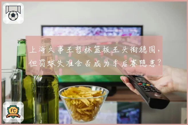 上海久事王哲林篮板王头衔稳固,但罚球失准会否成为季后赛隐患?