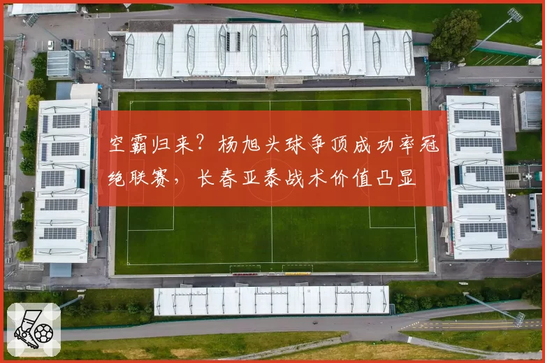空霸归来？杨旭头球争顶成功率冠绝联赛，长春亚泰战术价值凸显