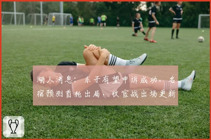 湖人消息:东子有望申诉成功,名宿预测首轮出局,收官战出场更新