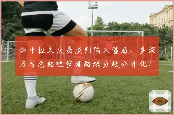 公牛拉文交易谈判陷入僵局,多诺万与总经理重建路线分歧公开化?