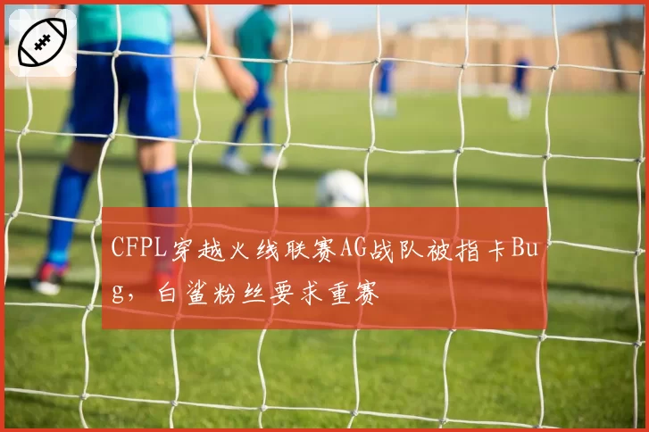 CFPL穿越火线联赛AG战队被指卡Bug,白鲨粉丝要求重赛