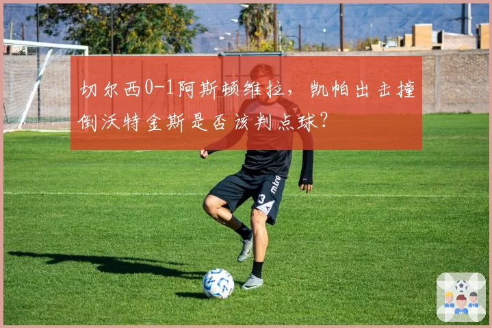 切尔西0-1阿斯顿维拉,凯帕出击撞倒沃特金斯是否该判点球?