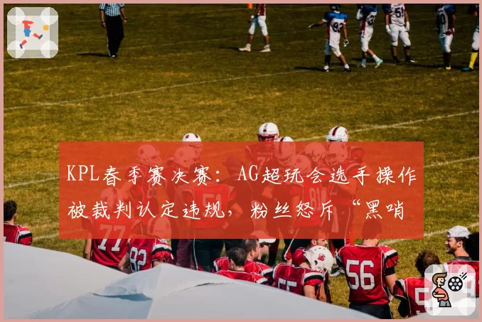 KPL春季赛决赛:AG超玩会选手操作被裁判认定违规,粉丝怒斥“黑哨”