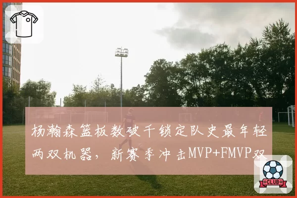 杨瀚森篮板数破千锁定队史最年轻两双机器,新赛季冲击MVP+FMVP双里程碑