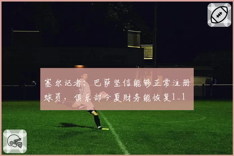塞尔记者：巴萨坚信能够正常注册球员，俱乐部今夏财务能恢复1_1