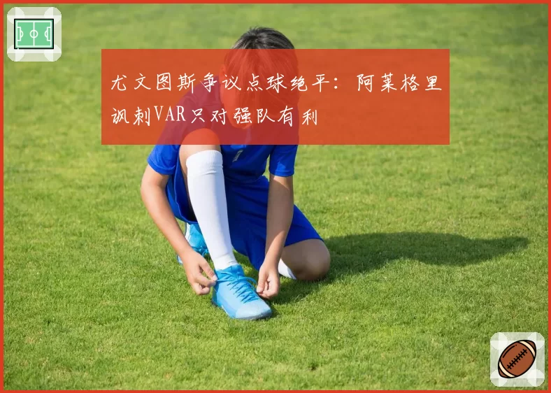 尤文图斯争议点球绝平:阿莱格里讽刺VAR只对强队有利