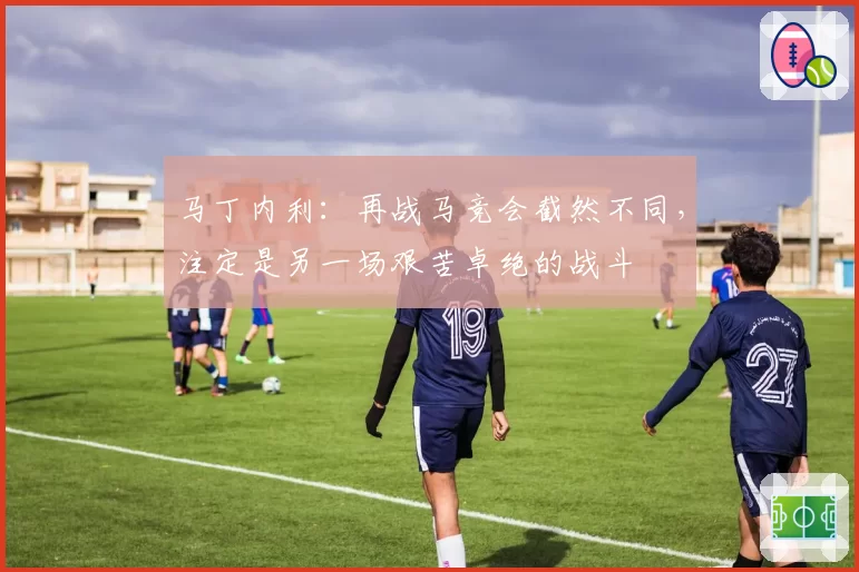 马丁内利：再战马竞会截然不同，注定是另一场艰苦卓绝的战斗