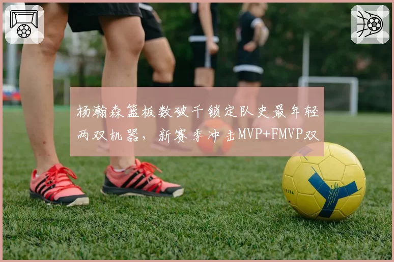 杨瀚森篮板数破千锁定队史最年轻两双机器,新赛季冲击MVP+FMVP双里程碑