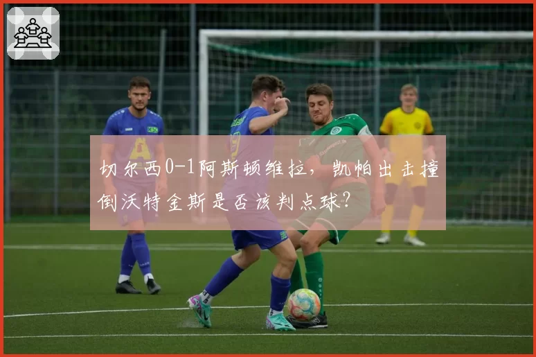 切尔西0-1阿斯顿维拉，凯帕出击撞倒沃特金斯是否该判点球？
