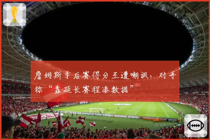 詹姆斯季后赛得分王遭嘲讽,对手称“靠延长赛程凑数据”