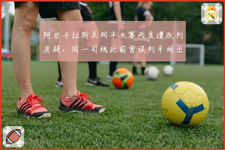 阿尔卡拉斯美网半决赛两度遭改判质疑,同一司线此前曾误判辛纳出界引发双重标准声讨