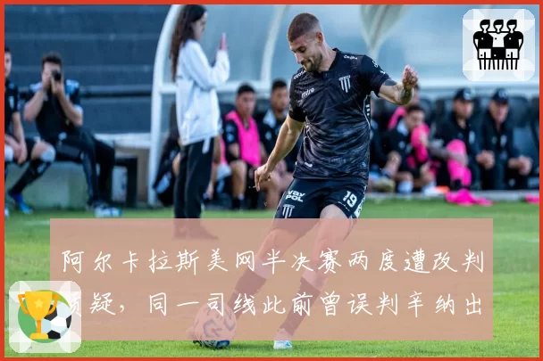 阿尔卡拉斯美网半决赛两度遭改判质疑,同一司线此前曾误判辛纳出界引发双重标准声讨