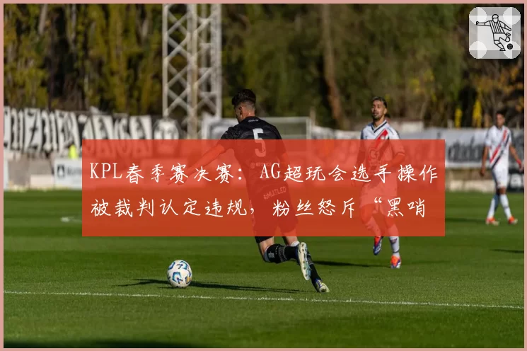 KPL春季赛决赛:AG超玩会选手操作被裁判认定违规,粉丝怒斥“黑哨”