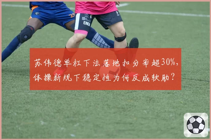 苏伟德单杠下法落地扣分率超30%，体操新规下稳定性为何反成软肋？