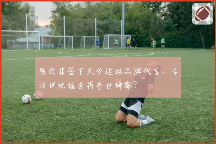 陈雨菲签下天价运动品牌代言,专注训练能否再夺世锦赛?