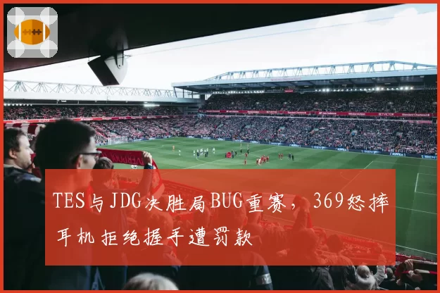 TES与JDG决胜局BUG重赛,369怒摔耳机拒绝握手遭罚款