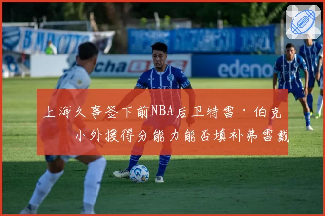 上海久事签下前NBA后卫特雷·伯克,小外援得分能力能否填补弗雷戴特空缺?