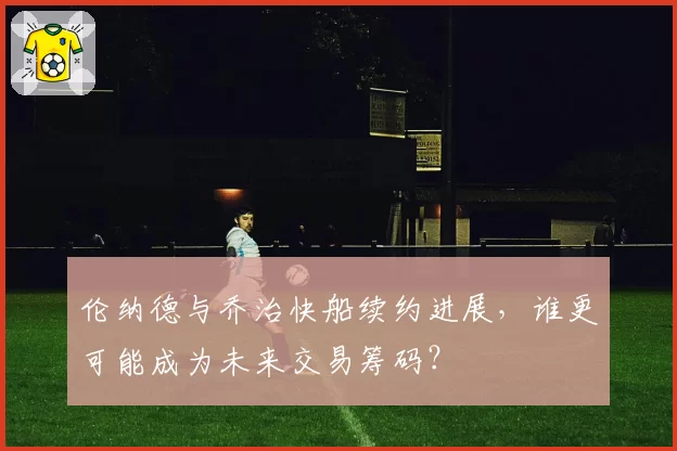 伦纳德与乔治快船续约进展,谁更可能成为未来交易筹码?