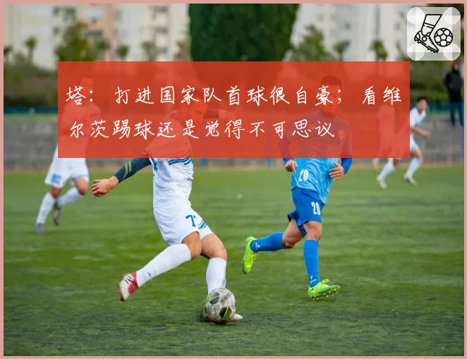 塔:打进国家队首球很自豪;看维尔茨踢球还是觉得不可思议