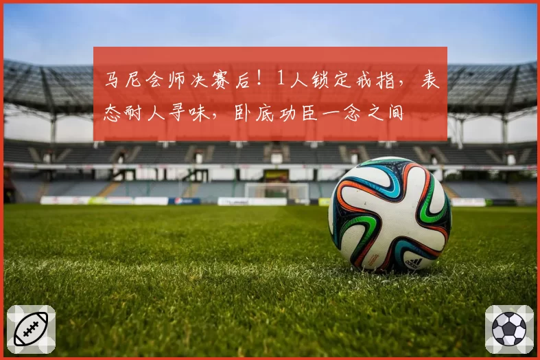 马尼会师决赛后!1人锁定戒指,表态耐人寻味,卧底功臣一念之间