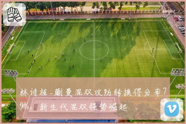 林诗栋_蒯曼混双攻防转换得分率79%,新生代混双强势崛起