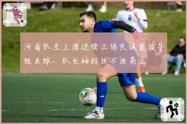 河南队王上源连续三场失误直接导致丢球,队长袖标该不该易主