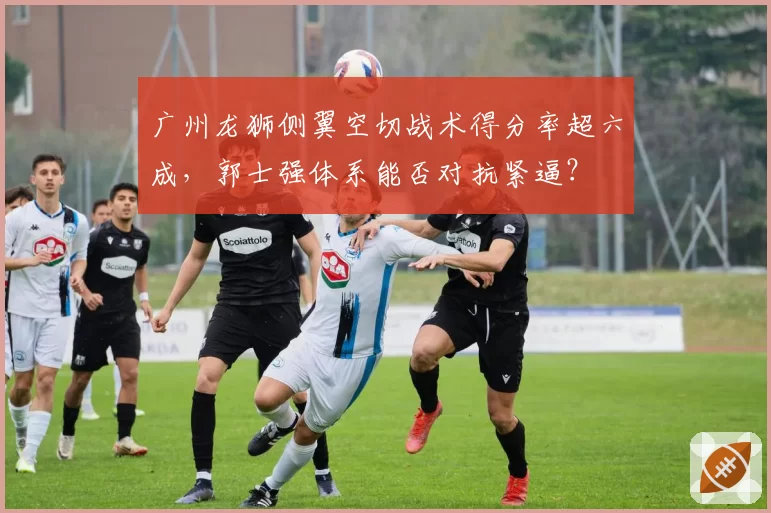 广州龙狮侧翼空切战术得分率超六成，郭士强体系能否对抗紧逼？