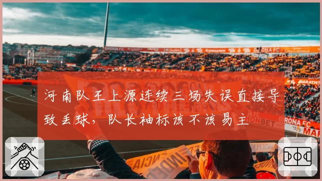 河南队王上源连续三场失误直接导致丢球,队长袖标该不该易主