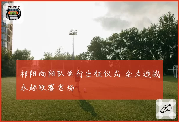 祁阳向阳队举行出征仪式 全力迎战永超联赛客场