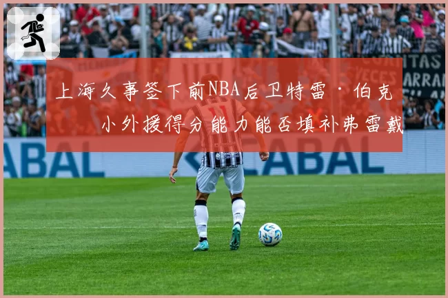 上海久事签下前NBA后卫特雷·伯克，小外援得分能力能否填补弗雷戴特空缺？