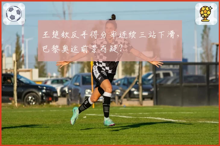 王楚钦反手得分率连续三站下滑,巴黎奥运前景存疑?