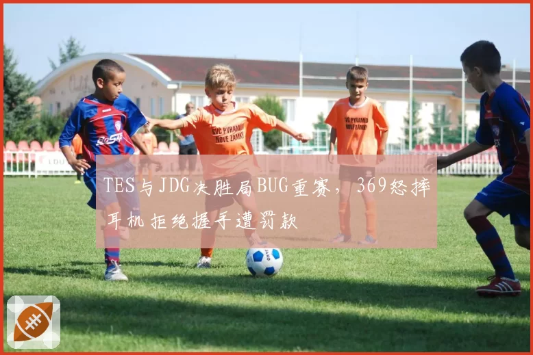 TES与JDG决胜局BUG重赛,369怒摔耳机拒绝握手遭罚款
