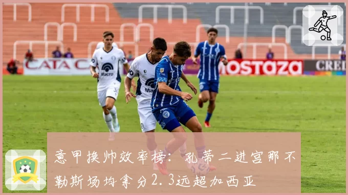 意甲换帅效率榜:孔蒂二进宫那不勒斯场均拿分2.3远超加西亚