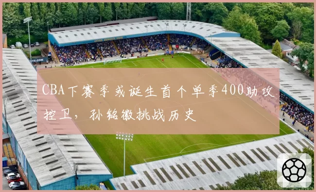 CBA下赛季或诞生首个单季400助攻控卫,孙铭徽挑战历史
