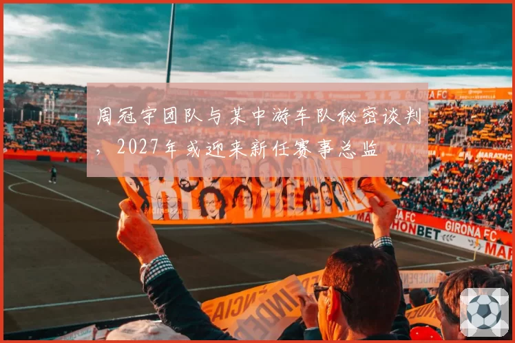 周冠宇团队与某中游车队秘密谈判，2027年或迎来新任赛事总监