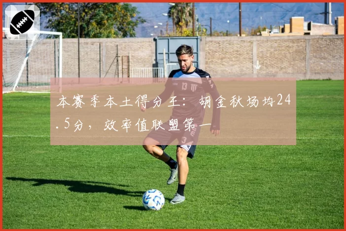 本赛季本土得分王：胡金秋场均24.5分，效率值联盟第一