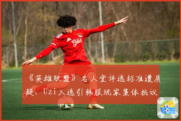 《英雄联盟》名人堂评选标准遭质疑，Uzi入选引韩服玩家集体抗议