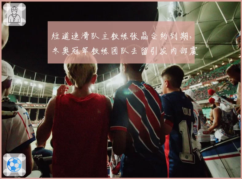 短道速滑队主教练张晶合约到期,冬奥冠军教练团队去留引发内部震荡__br_