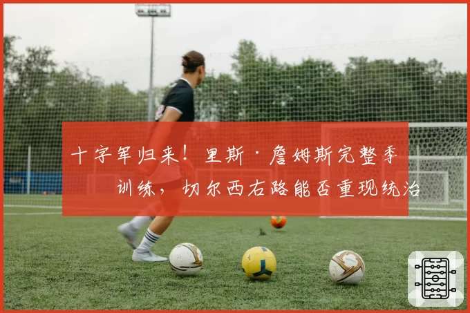 十字军归来!里斯·詹姆斯完整季前训练,切尔西右路能否重现统治力?