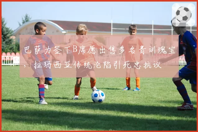 巴萨为签下B席愿出售多名青训瑰宝,拉玛西亚传统沦陷引死忠抗议