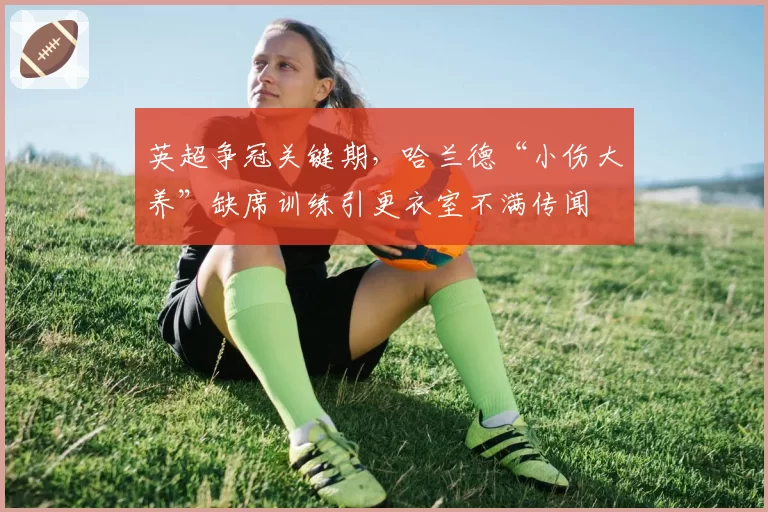英超争冠关键期,哈兰德“小伤大养”缺席训练引更衣室不满传闻