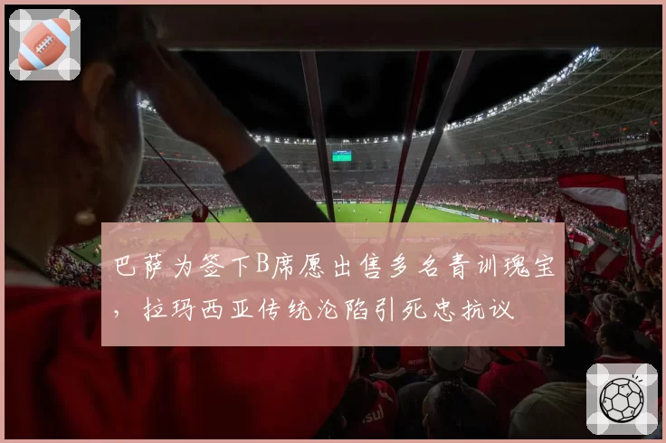 巴萨为签下B席愿出售多名青训瑰宝,拉玛西亚传统沦陷引死忠抗议