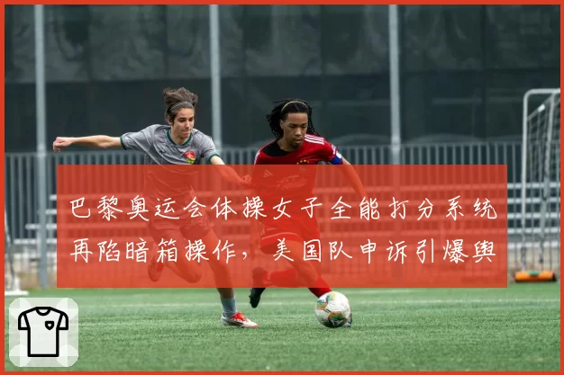 巴黎奥运会体操女子全能打分系统再陷暗箱操作,美国队申诉引爆舆论