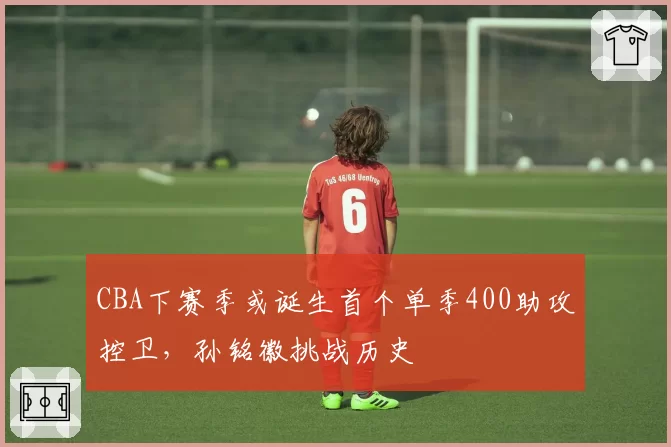 CBA下赛季或诞生首个单季400助攻控卫,孙铭徽挑战历史
